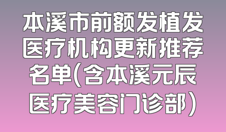 本溪市前额发植发医疗机构更新推荐名单（含本溪元辰医疗美容门诊部）