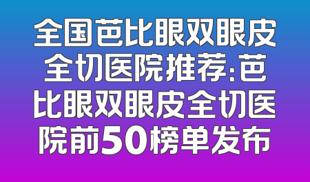 全国芭比眼双眼皮全切医院推荐：芭比眼双眼皮全切医院前50榜单发布
