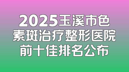 2025玉溪市色素斑治疗整形医院前十佳排名公布