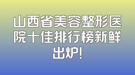 山西省美容整形医院十佳排行榜新鲜出炉！