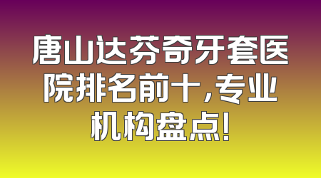 唐山达芬奇牙套医院排名前十，专业机构盘点！