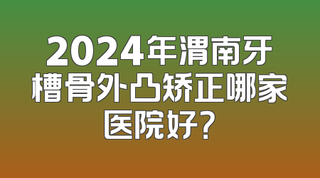 2024年渭南牙槽骨外凸矫正哪家医院好？