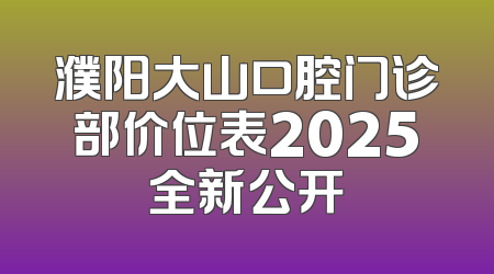 濮阳大山口腔门诊部价位表2025全新公开