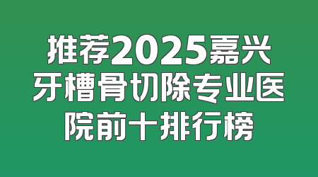推荐2025嘉兴牙槽骨切除专业医院前十排行榜
