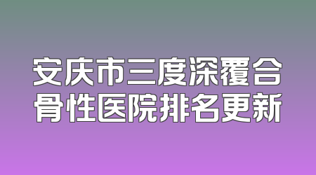 安庆市三度深覆合骨性医院排名更新