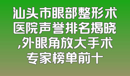 汕头市眼部整形术医院声誉排名揭晓，外眼角放大手术专家榜单前十