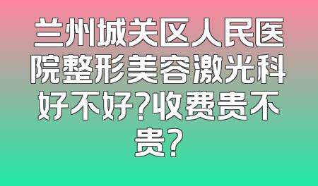 兰州城关区人民医院整形美容激光科好不好？收费贵不贵？
