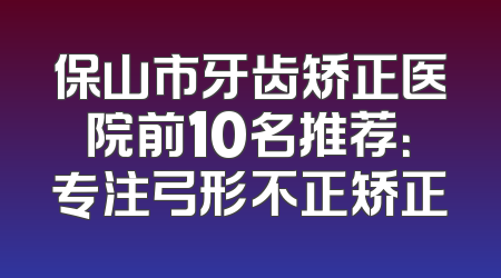 保山市牙齿矫正医院前10名推荐：专注弓形不正矫正