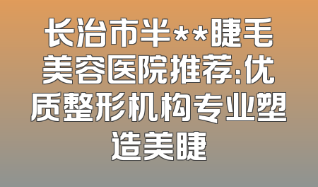 长治市半**睫毛美容医院推荐：优质整形机构专业塑造美睫