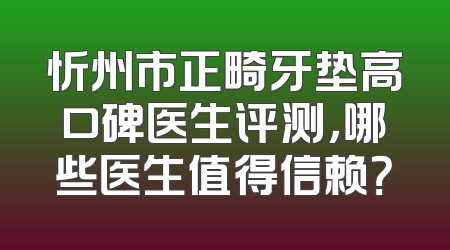 忻州市正畸牙垫高口碑医生评测，哪些医生值得信赖？
