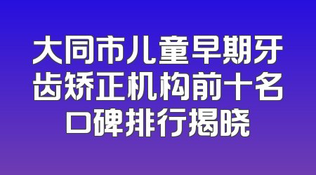 大同市儿童早期牙齿矫正机构前十名口碑排行揭晓