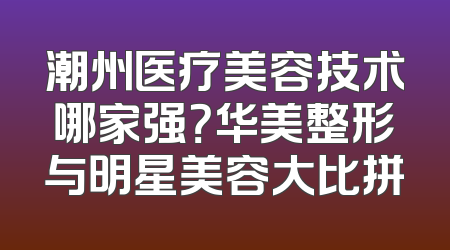 潮州医疗美容技术哪家强？华美整形与明星美容大比拼