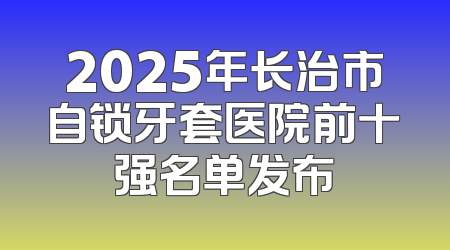 2025年长治市自锁牙套医院前十强名单发布