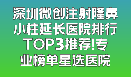 深圳微创注射隆鼻小柱延长医院排行TOP3推荐！专业榜单星选医院