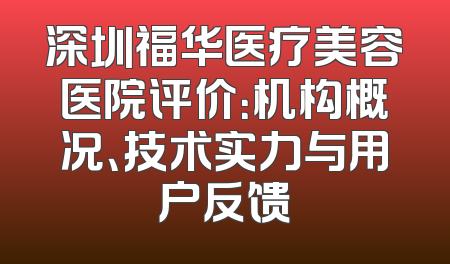 深圳福华医疗美容医院评价：机构概况、技术实力与用户反馈