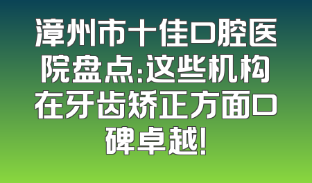 漳州市十佳口腔医院盘点：这些机构在牙齿矫正方面口碑卓越！