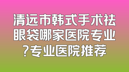 清远市韩式手术祛眼袋哪家医院专业？专业医院推荐