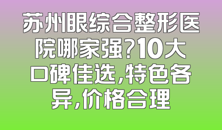 苏州眼综合整形医院哪家强？10大口碑佳选，特色各异，价格合理