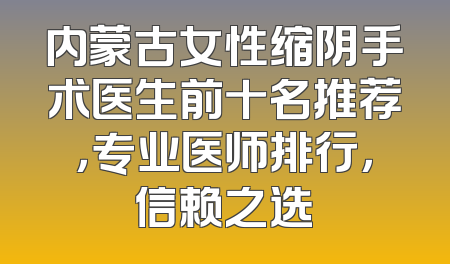 内蒙古女性缩阴手术医生前十名推荐，专业医师排行，信赖之选