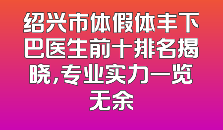 绍兴市体假体丰下巴医生前十排名揭晓，专业实力一览无余