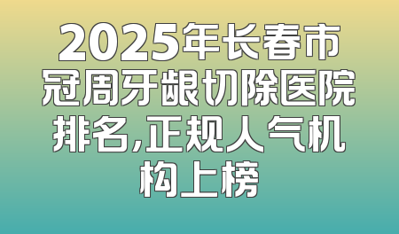 2025年长春市冠周牙龈切除医院排名，正规人气机构上榜