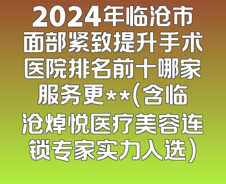 2024年临沧市面部紧致提升手术医院排名前十哪家服务更**（含临沧焯悦医疗美容连锁专家实力入选）