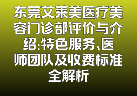 东莞艾莱美医疗美容门诊部评价与介绍：特色服务、医师团队及收费标准全解析
