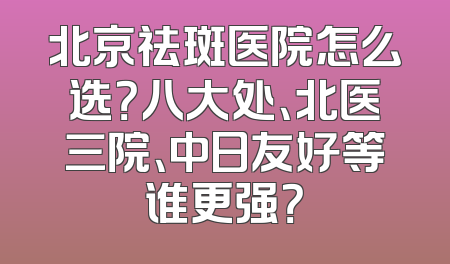北京祛斑医院怎么选？八大处、北医三院、中日友好等谁更强？