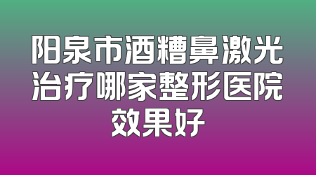 阳泉市酒糟鼻激光治疗哪家整形医院效果好
