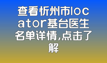 查看忻州市locator基台医生名单详情，点击了解