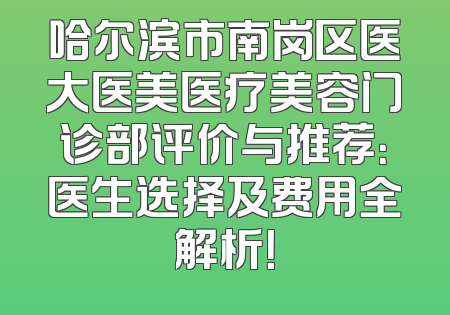 哈尔滨市南岗区医大医美医疗美容门诊部评价与推荐：医生选择及费用全解析！