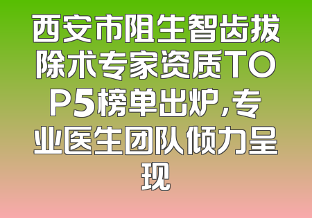 西安市阻生智齿拔除术专家资质TOP5榜单出炉，专业医生团队倾力呈现