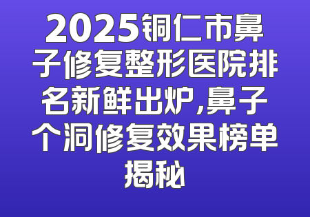 2025铜仁市鼻子修复整形医院排名新鲜出炉，鼻子个洞修复效果榜单揭秘