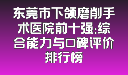 东莞市下颌磨削手术医院前十强：综合能力与口碑评价排行榜