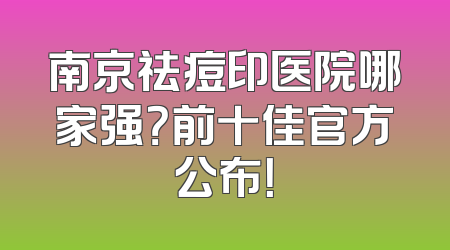 南京祛痘印医院哪家强？前十佳官方公布！