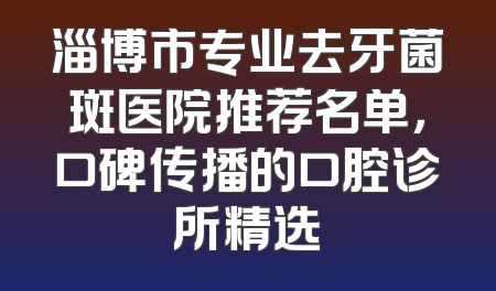 淄博市专业去牙菌斑医院推荐名单，口碑传播的口腔诊所精选