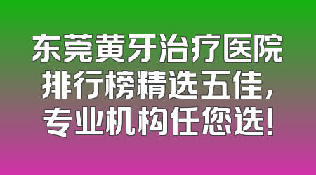东莞黄牙治疗医院排行榜精选五佳，专业机构任您选！