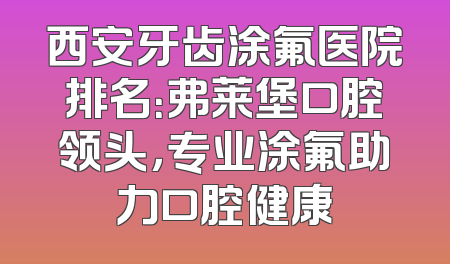 西安牙齿涂氟医院排名：弗莱堡口腔领头，专业涂氟助力口腔健康