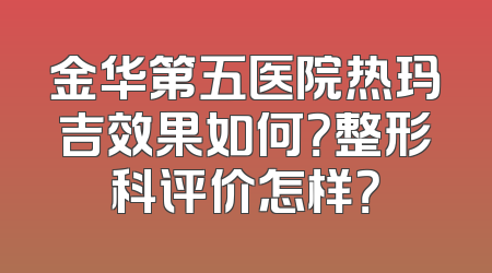 金华第五医院热玛吉效果如何？整形科评价怎样？