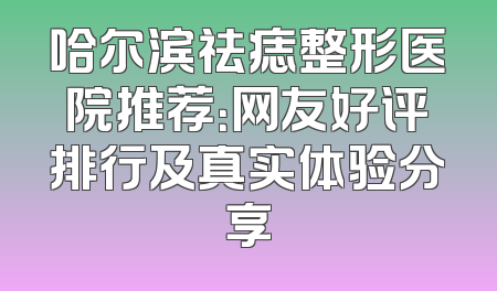 哈尔滨祛痣整形医院推荐：网友好评排行及真实体验分享