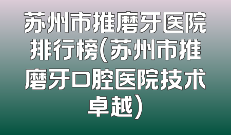 苏州市推磨牙医院排行榜（苏州市推磨牙口腔医院技术卓越）