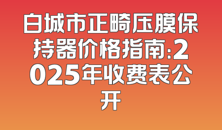 白城市正畸压膜保持器价格指南：2025年收费表公开