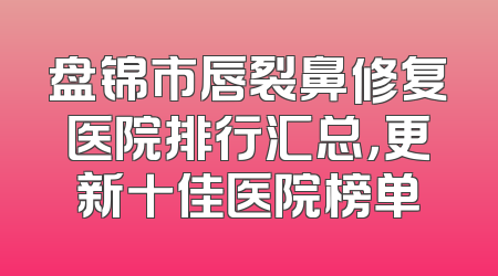 盘锦市唇裂鼻修复医院排行汇总，更新十佳医院榜单