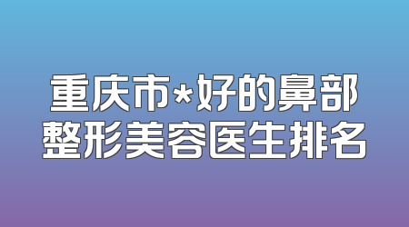 重庆市*好的鼻部整形美容医生排名