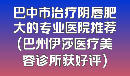 巴中市治疗阴唇肥大的专业医院推荐（巴州伊莎医疗美容诊所获好评）