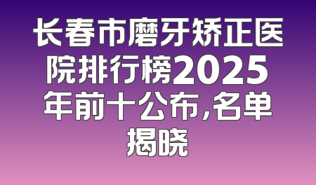 长春市磨牙矫正医院排行榜2025年前十公布，名单揭晓