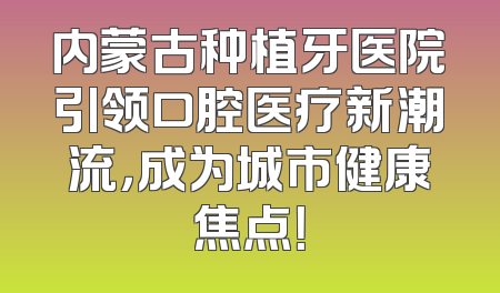 内蒙古种植牙医院引领口腔医疗新潮流，成为城市健康焦点！