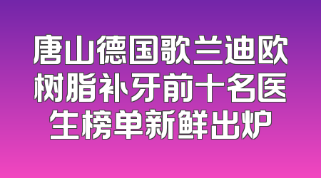唐山德国歌兰迪欧树脂补牙前十名医生榜单新鲜出炉