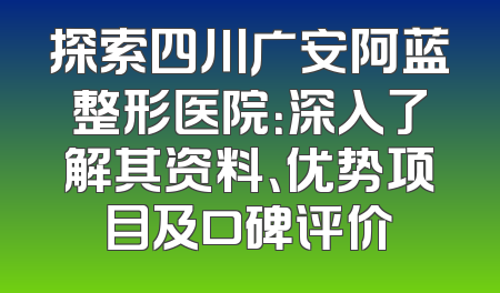 探索四川广安阿蓝整形医院：深入了解其资料、优势项目及口碑评价