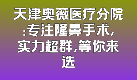 天津奥薇医疗分院：专注隆鼻手术，实力超群，等你来选
